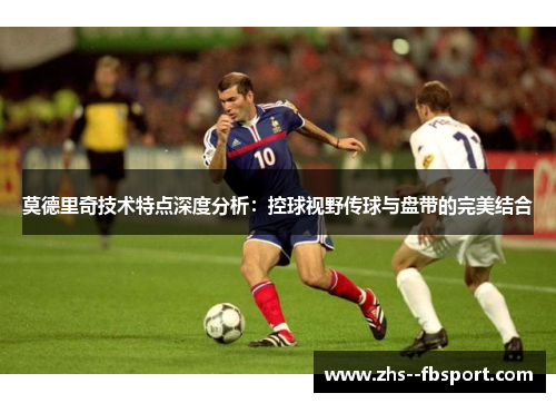 莫德里奇技术特点深度分析：控球视野传球与盘带的完美结合
