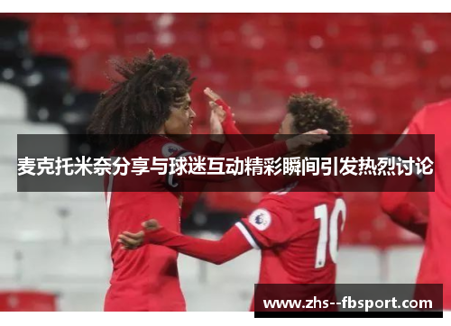 麦克托米奈分享与球迷互动精彩瞬间引发热烈讨论 麦克托米奈分享与球迷互动精彩瞬间引发热烈讨论