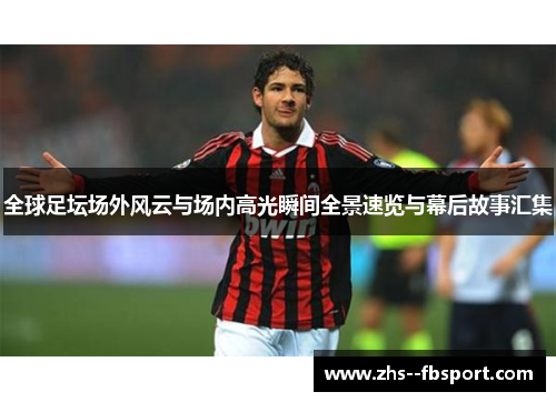 全球足坛场外风云与场内高光瞬间全景速览与幕后故事汇集