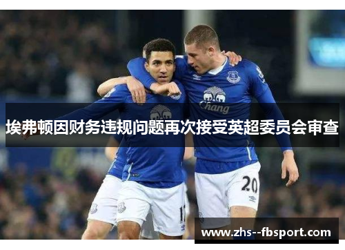 埃弗顿因财务违规问题再次接受英超委员会审查 埃弗顿因财务违规问题再次接受英超委员会审查